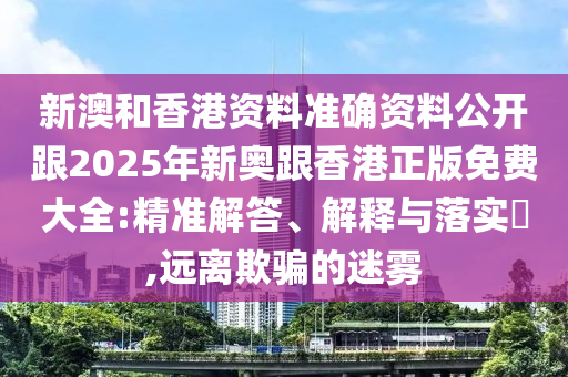 新澳和香港资料准确资料公开跟2025年新奥跟香港正版免费大全:精准解答、解释与落实​,远离欺骗的迷雾