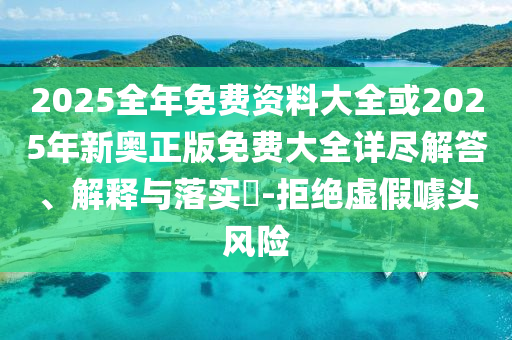 2025全年免费资料大全或2025年新奥正版免费大全详尽解答、解释与落实​-拒绝虚假噱头风险