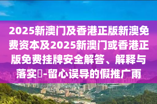 2025新澳门及香港正版新澳免费资本及2025新澳门或香港正版免费挂牌安全解答、解释与落实​-留心误导的假推广雨