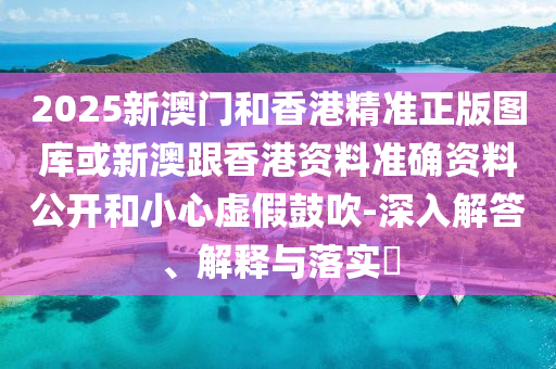 2025新澳门和香港精准正版图库或新澳跟香港资料准确资料公开和小心虚假鼓吹-深入解答、解释与落实​