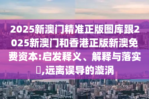 2025新澳门精准正版图库跟2025新澳门和香港正版新澳免费资本:启发释义、解释与落实​,远离误导的漩涡