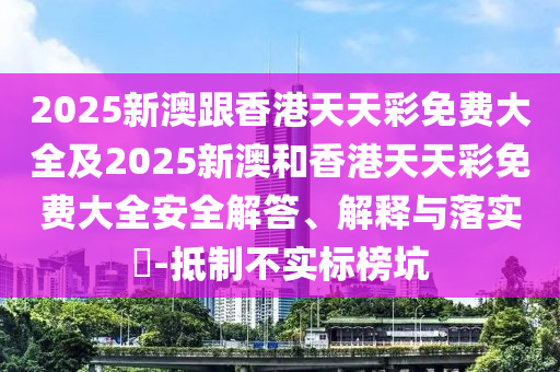 2025新澳跟香港天天彩免费大全及2025新澳和香港天天彩免费大全安全解答、解释与落实​-抵制不实标榜坑