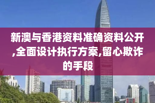 新澳与香港资料准确资料公开,全面设计执行方案,留心欺诈的手段