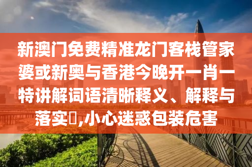 新澳门免费精准龙门客栈管家婆或新奥与香港今晚开一肖一特讲解词语清晰释义、解释与落实​,小心迷惑包装危害