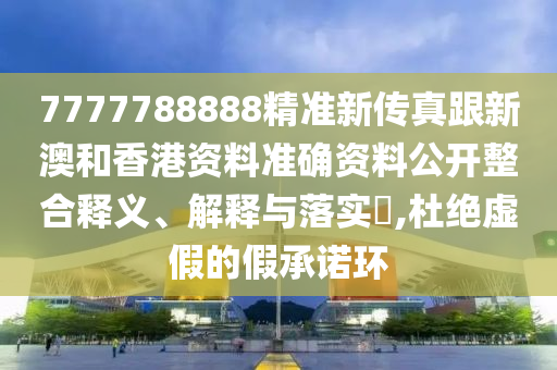 7777788888精准新传真跟新澳和香港资料准确资料公开整合释义、解释与落实​,杜绝虚假的假承诺环