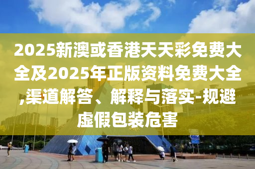 2025新澳或香港天天彩免费大全及2025年正版资料免费大全,渠道解答、解释与落实-规避虚假包装危害