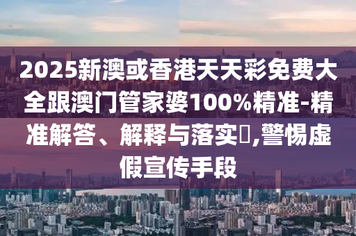 2025新澳或香港天天彩免费大全跟澳门管家婆100%精准-精准解答、解释与落实​,警惕虚假宣传手段