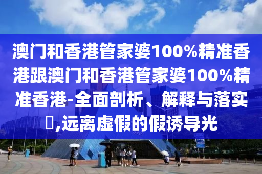澳门和香港管家婆100%精准香港跟澳门和香港管家婆100%精准香港-全面剖析、解释与落实​,远离虚假的假诱导光