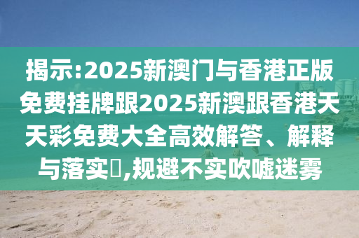揭示:2025新澳门与香港正版免费挂牌跟2025新澳跟香港天天彩免费大全高效解答、解释与落实​,规避不实吹嘘迷雾