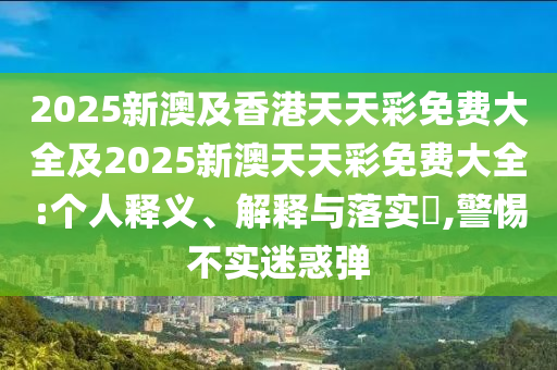 2025新澳及香港天天彩免费大全及2025新澳天天彩免费大全:个人释义、解释与落实​,警惕不实迷惑弹
