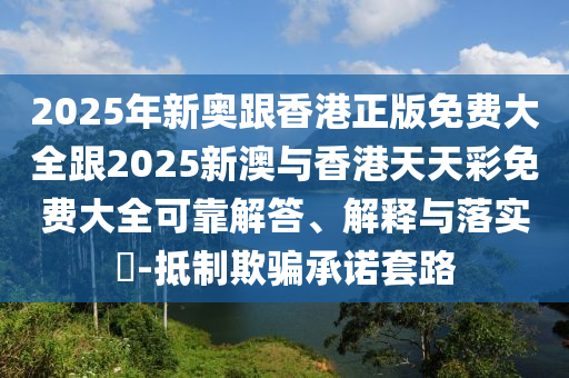2025年新奥跟香港正版免费大全跟2025新澳与香港天天彩免费大全可靠解答、解释与落实​-抵制欺骗承诺套路