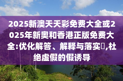2025新澳天天彩免费大全或2025年新奥和香港正版免费大全:优化解答、解释与落实​,杜绝虚假的假诱导