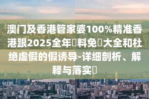 澳门及香港管家婆100%精准香港跟2025全年資料免費大全和杜绝虚假的假诱导-详细剖析、解释与落实​