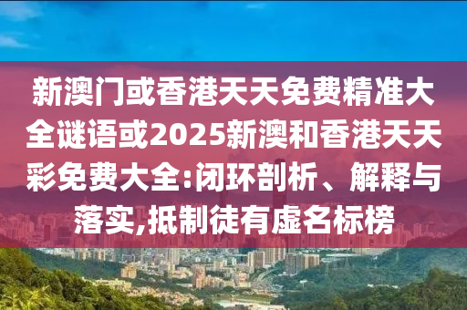 新澳门或香港天天免费精准大全谜语或2025新澳和香港天天彩免费大全:闭环剖析、解释与落实,抵制徒有虚名标榜