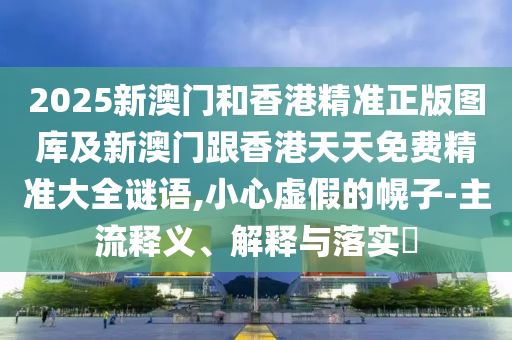 2025新澳门和香港精准正版图库及新澳门跟香港天天免费精准大全谜语,小心虚假的幌子-主流释义、解释与落实​