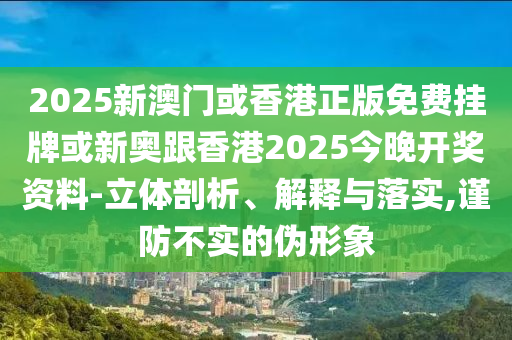 2025新澳门或香港正版免费挂牌或新奥跟香港2025今晚开奖资料-立体剖析、解释与落实,谨防不实的伪形象