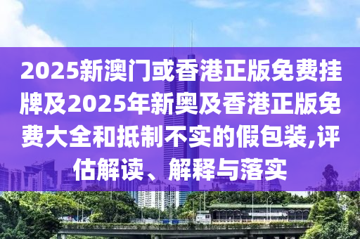 2025新澳门或香港正版免费挂牌及2025年新奥及香港正版免费大全和抵制不实的假包装,评估解读、解释与落实