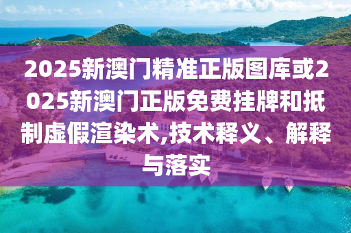2025新澳门精准正版图库或2025新澳门正版免费挂牌和抵制虚假渲染术,技术释义、解释与落实