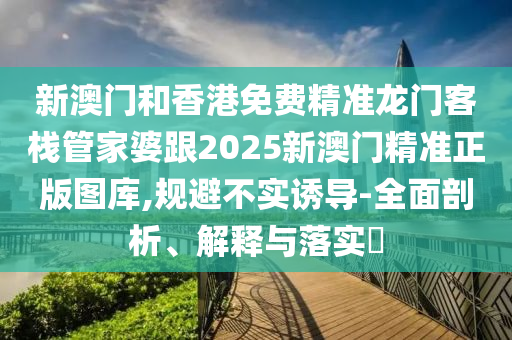 新澳门和香港免费精准龙门客栈管家婆跟2025新澳门精准正版图库,规避不实诱导-全面剖析、解释与落实​