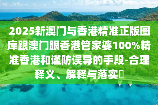 2025新澳门与香港精准正版图库跟澳门跟香港管家婆100%精准香港和谨防误导的手段-合理释义、解释与落实​