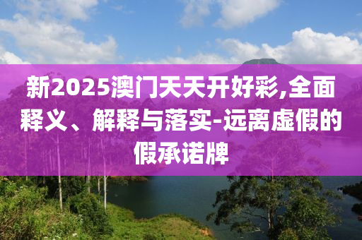 新2025澳门天天开好彩,全面释义、解释与落实-远离虚假的假承诺牌