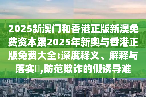 2025新澳门和香港正版新澳免费资本跟2025年新奥与香港正版免费大全:深度释义、解释与落实​,防范欺诈的假诱导难