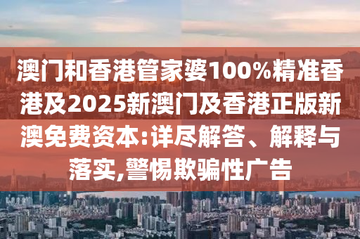 澳门和香港管家婆100%精准香港及2025新澳门及香港正版新澳免费资本:详尽解答、解释与落实,警惕欺骗性广告
