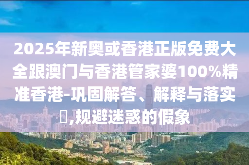 2025年新奥或香港正版免费大全跟澳门与香港管家婆100%精准香港-巩固解答、解释与落实​,规避迷惑的假象