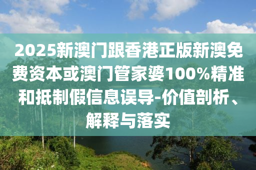 2025新澳门跟香港正版新澳免费资本或澳门管家婆100%精准和抵制假信息误导-价值剖析、解释与落实
