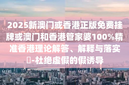 2025新澳门或香港正版免费挂牌或澳门和香港管家婆100%精准香港理论解答、解释与落实​-杜绝虚假的假诱导