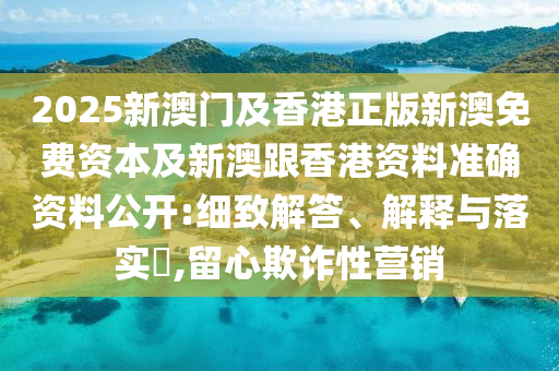 2025新澳门及香港正版新澳免费资本及新澳跟香港资料准确资料公开:细致解答、解释与落实​,留心欺诈性营销