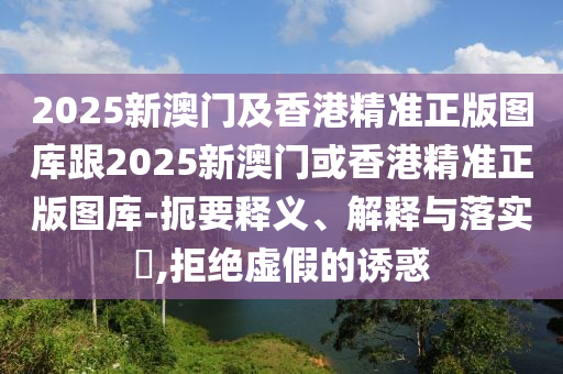 2025新澳门及香港精准正版图库跟2025新澳门或香港精准正版图库-扼要释义、解释与落实​,拒绝虚假的诱惑