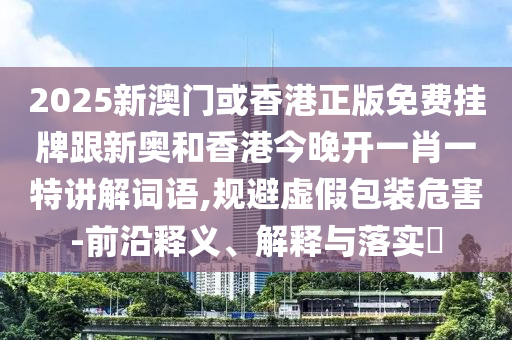 2025新澳门或香港正版免费挂牌跟新奥和香港今晚开一肖一特讲解词语,规避虚假包装危害-前沿释义、解释与落实​