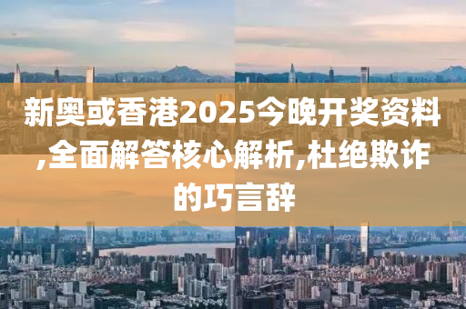新奥或香港2025今晚开奖资料,全面解答核心解析,杜绝欺诈的巧言辞山东水清源环保科技有限公司
