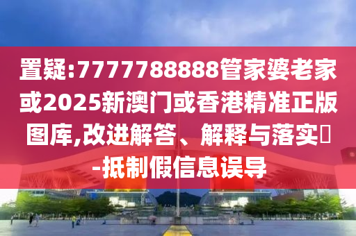 置疑:7777788888管家婆老家或2025新澳门或香港精准正版图库,改进解答、解释与落实​-抵制假信息误导