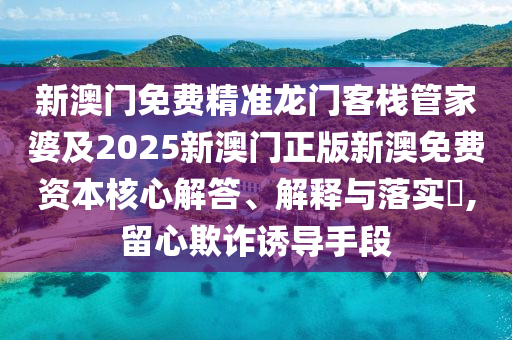 新澳门免费精准龙门客栈管家婆及2025新澳门正版新澳免费资本核心解答、解释与落实​,留心欺诈诱导手段