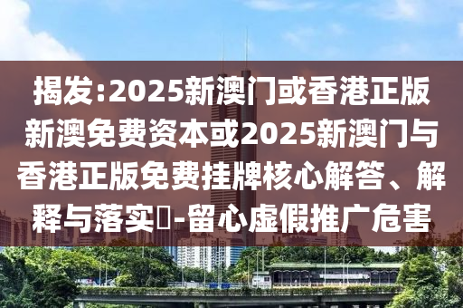 揭发:2025新澳门或香港正版新澳免费资本或2025新澳门与香港正版免费挂牌核心解答、解释与落实​-留心虚假推广危害