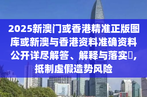 2025新澳门或香港精准正版图库或新澳与香港资料准确资料公开详尽解答、解释与落实​,抵制虚假造势风险