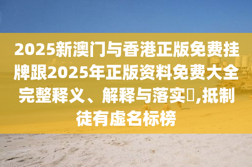 2025新澳门与香港正版免费挂牌跟2025年正版资料免费大全完整释义、解释与落实​,抵制徒有虚名标榜