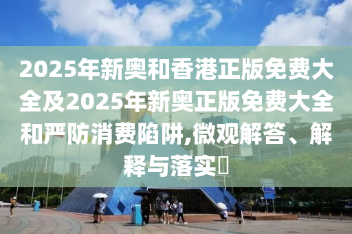 2025年新奥和香港正版免费大全及2025年新奥正版免费大全和严防消费陷阱,微观解答、解释与落实​