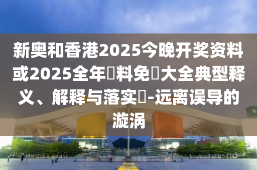 新奥和香港2025今晚开奖资料或2025全年資料免費大全典型释义、解释与落实​-远离误导的漩涡