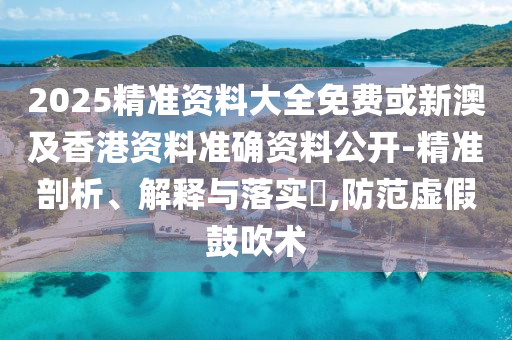 2025精准资料大全免费或新澳及香港资料准确资料公开-精准剖析、解释与落实​,防范虚假鼓吹术