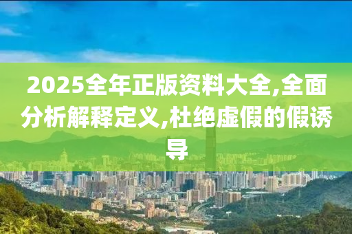 2025全年正版资料大全,全面分析解释定义,杜绝虚假的假诱导