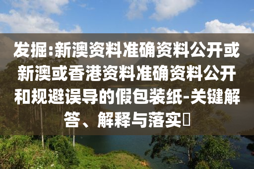 发掘:新澳资料准确资料公开或新澳或香港资料准确资料公开和规避误导的假包装纸-关键解答、解释与落实​