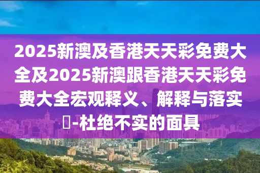 2025新澳及香港天天彩免费大全及2025新澳跟香港天天彩免费大全宏观释义、解释与落实​-杜绝不实的面具