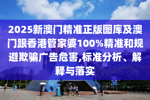 2025新澳门精准正版图库及澳门跟香港管家婆100%精准和规避欺骗广告危害,标准分析、解释与落实