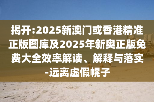 揭开:2025新澳门或香港精准正版图库及2025年新奥正版免费大全效率解读、解释与落实-远离虚假幌子