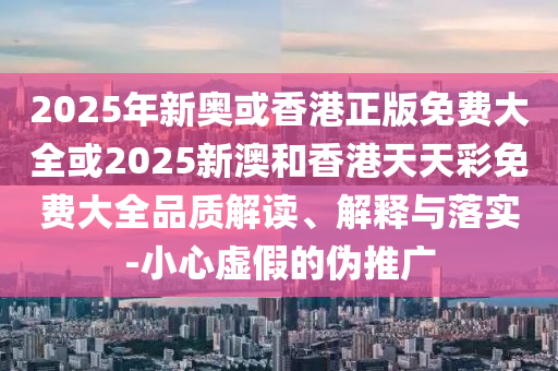 2025年新奥或香港正版免费大全或2025新澳和香港天天彩免费大全品质解读、解释与落实-小心虚假的伪推广