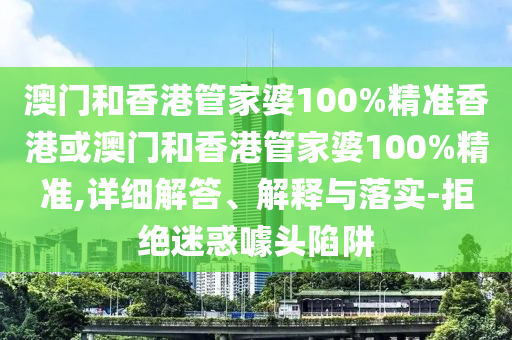 澳门和香港管家婆100%精准香港或澳门和香港管家婆100%精准,详细解答、解释与落实-拒绝迷惑噱头陷阱