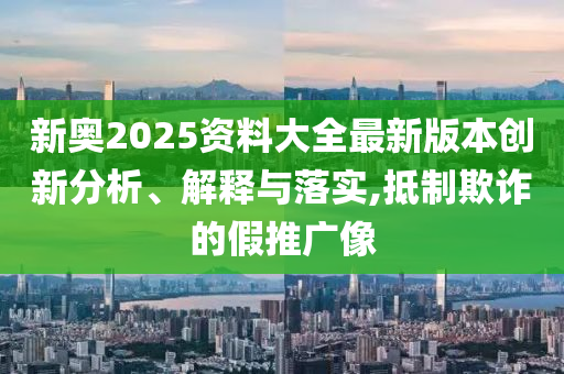 新奥2025资料大全最新版本创新分析、解释与落实,抵制欺诈的假推广像